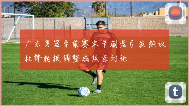 广东男篮季前赛末节崩盘引发热议杜锋轮换调整成焦点讨论