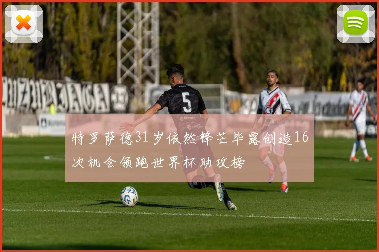 特罗萨德31岁依然锋芒毕露创造16次机会领跑世界杯助攻榜