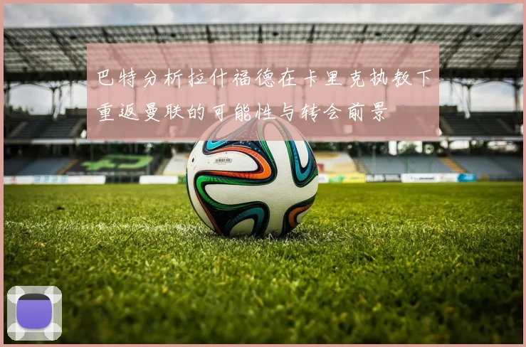 巴特分析拉什福德在卡里克执教下重返曼联的可能性与转会前景