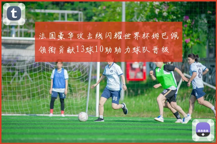 法国豪华攻击线闪耀世界杯姆巴佩领衔贡献13球10助助力球队晋级