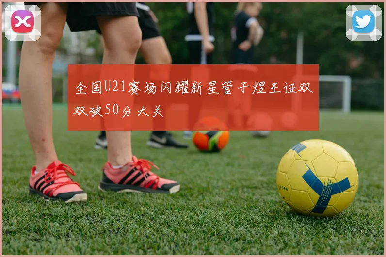全国U21赛场闪耀新星管子煜王证双双破50分大关
