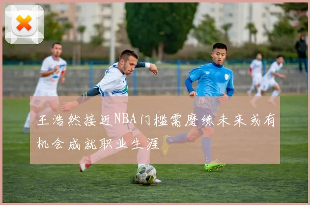 王浩然接近NBA门槛需磨练未来或有机会成就职业生涯