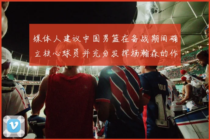 媒体人建议中国男篮在备战期间确立核心球员并充分发挥杨瀚森的作用