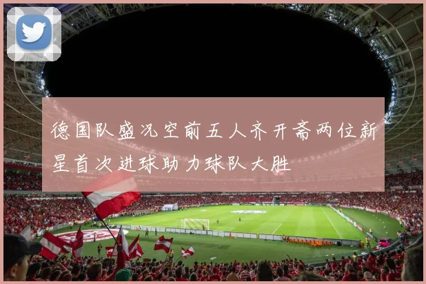 德国队盛况空前五人齐开斋两位新星首次进球助力球队大胜