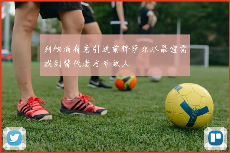 利物浦有意引进前锋萨尔水晶宫需找到替代者方可放人