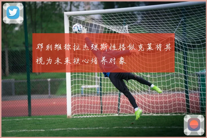 邓利维称拉杰琼斯性格似克莱将其视为未来核心培养对象