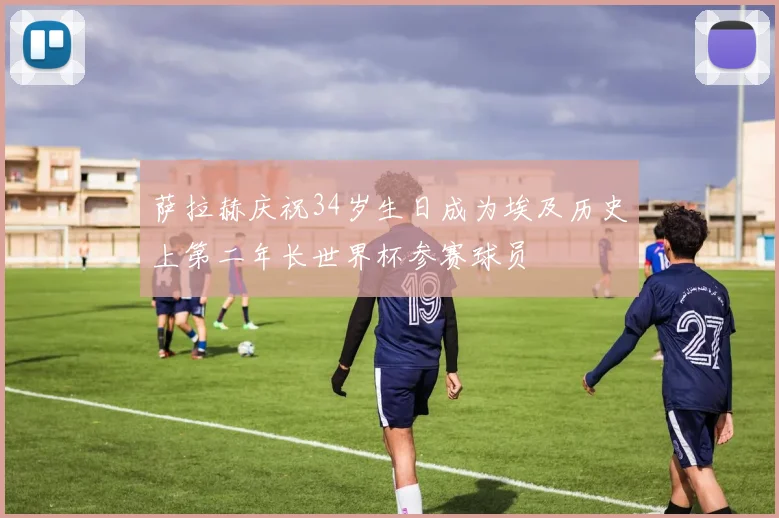 萨拉赫庆祝34岁生日成为埃及历史上第二年长世界杯参赛球员