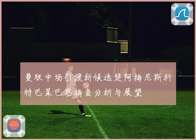 曼联中场引援新候选楚阿梅尼斯科特巴莱巴恩梅查分析与展望