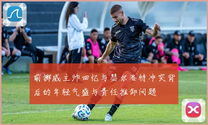 前挪威主帅回忆与瑟尔洛特冲突背后的年轻气盛与责任推卸问题