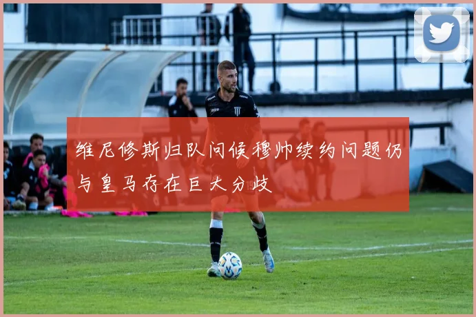 维尼修斯归队问候穆帅续约问题仍与皇马存在巨大分歧