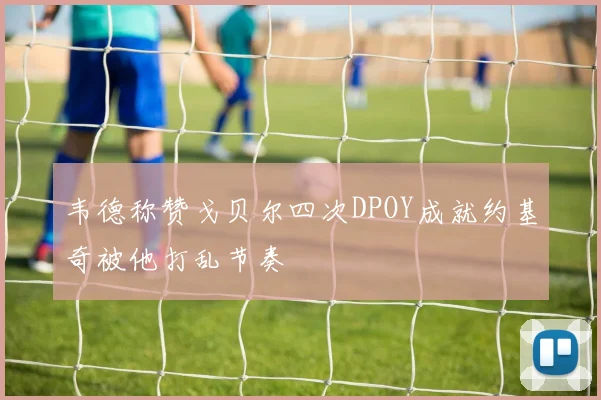 韦德称赞戈贝尔四次DPOY成就约基奇被他打乱节奏