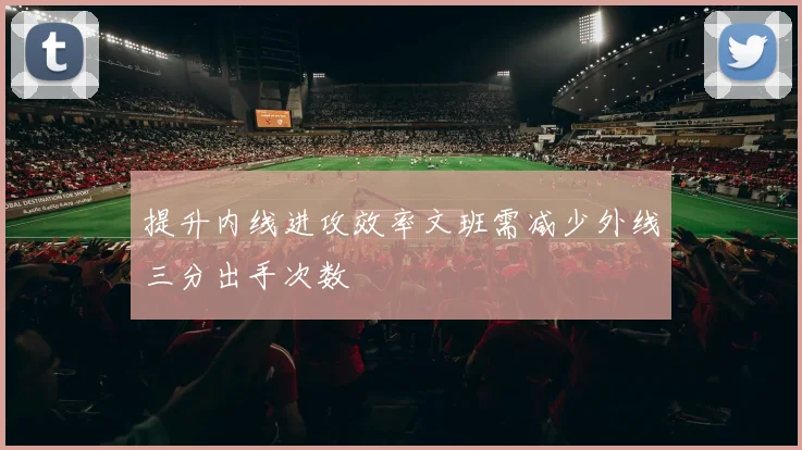提升内线进攻效率文班需减少外线三分出手次数