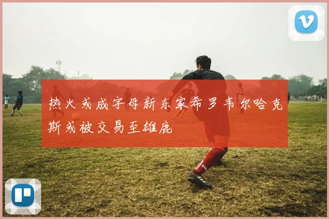 热火或成字母新东家希罗韦尔哈克斯或被交易至雄鹿