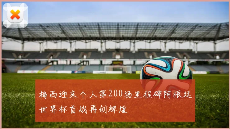 梅西迎来个人第200场里程碑阿根廷世界杯首战再创辉煌
