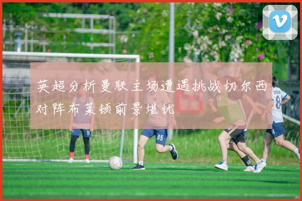 英超分析曼联主场遭遇挑战切尔西对阵布莱顿前景堪忧