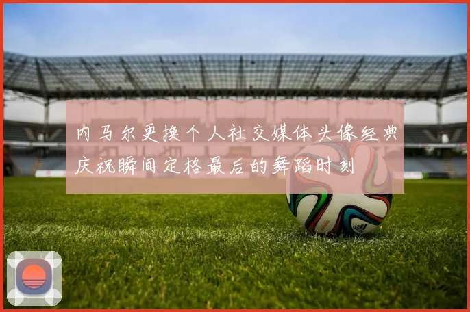 内马尔更换个人社交媒体头像经典庆祝瞬间定格最后的舞蹈时刻