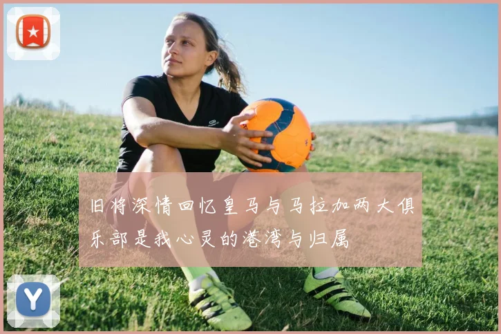 旧将深情回忆皇马与马拉加两大俱乐部是我心灵的港湾与归属