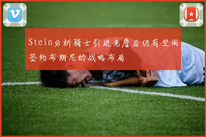 Stein分析骑士引进老詹后仍有空间签约布朗尼的战略布局