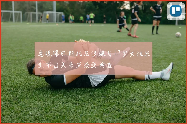 意媒曝巴斯托尼涉嫌与17岁女性发生不当关系正接受调查