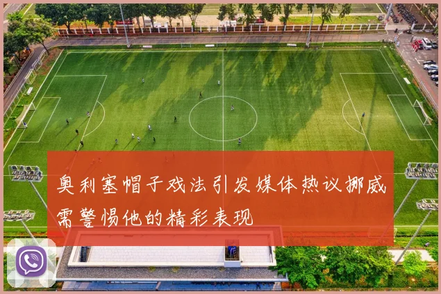 奥利塞帽子戏法引发媒体热议挪威需警惕他的精彩表现
