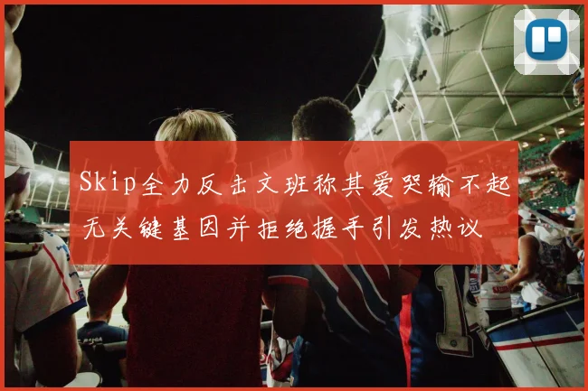 Skip全力反击文班称其爱哭输不起无关键基因并拒绝握手引发热议