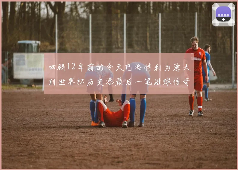 回顾12年前的今天巴洛特利为意大利世界杯历史添最后一笔进球传奇