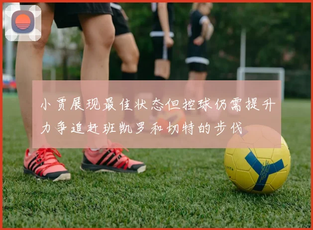 小贾展现最佳状态但控球仍需提升力争追赶班凯罗和切特的步伐