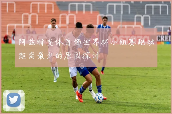 阿兹特克体育场世界杯小组赛跑动距离最少的原因探讨