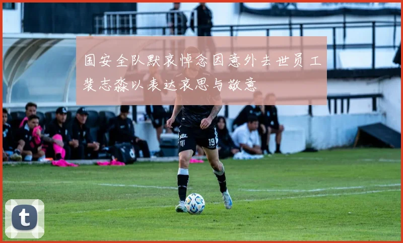 国安全队默哀悼念因意外去世员工裴志淼以表达哀思与敬意