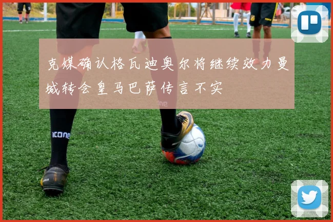 克媒确认格瓦迪奥尔将继续效力曼城转会皇马巴萨传言不实